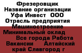 Фрезеровщик › Название организации ­ Уфа-Инвест, ООО › Отрасль предприятия ­ Машиностроение › Минимальный оклад ­ 55 000 - Все города Работа » Вакансии   . Алтайский край,Славгород г.